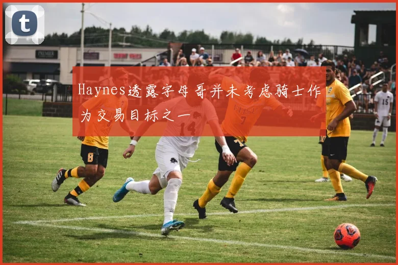 Haynes透露字母哥并未考虑骑士作为交易目标之一