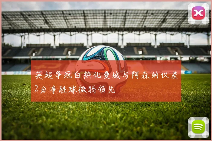 英超争冠白热化曼城与阿森纳仅差2分净胜球微弱领先