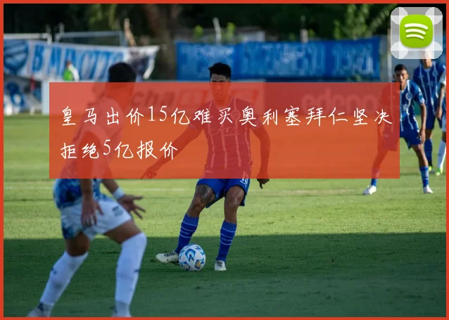 皇马出价15亿难买奥利塞拜仁坚决拒绝5亿报价