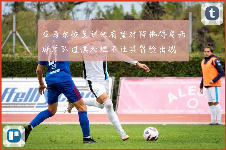 亚马尔恢复训练有望对阵佛得角西班牙队谨慎处理不让其冒险出战