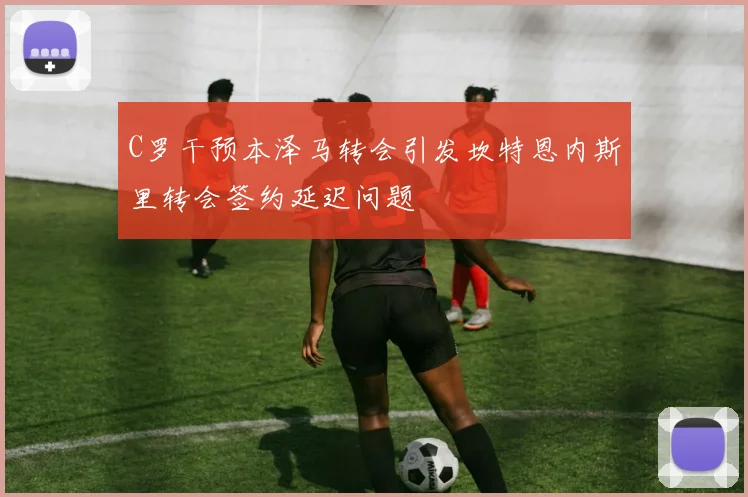 C罗干预本泽马转会引发坎特恩内斯里转会签约延迟问题