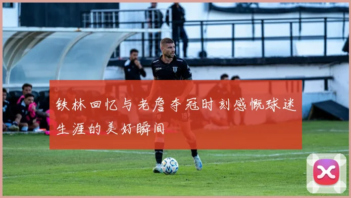 铁林回忆与老詹夺冠时刻感慨球迷生涯的美好瞬间