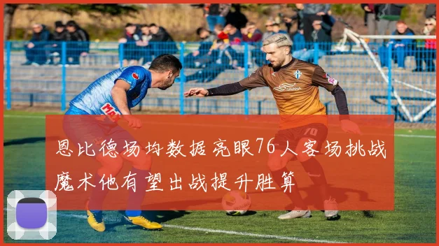 恩比德场均数据亮眼76人客场挑战魔术他有望出战提升胜算