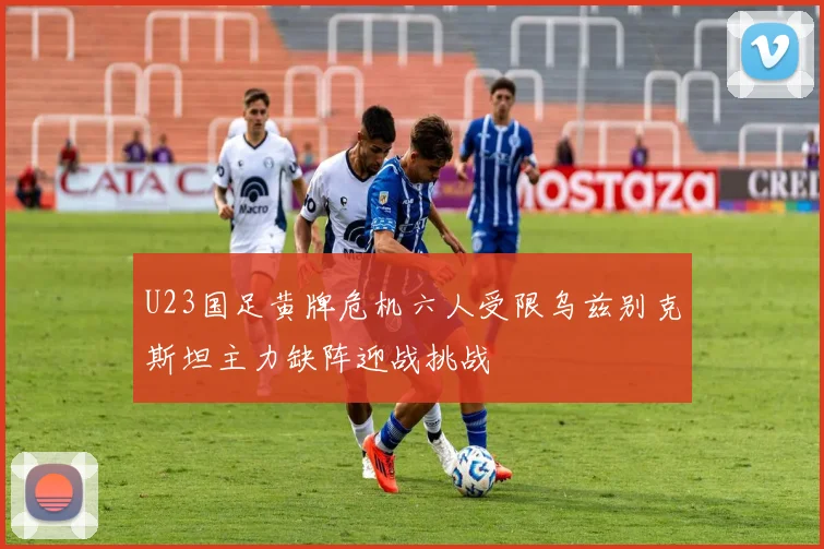 U23国足黄牌危机六人受限乌兹别克斯坦主力缺阵迎战挑战