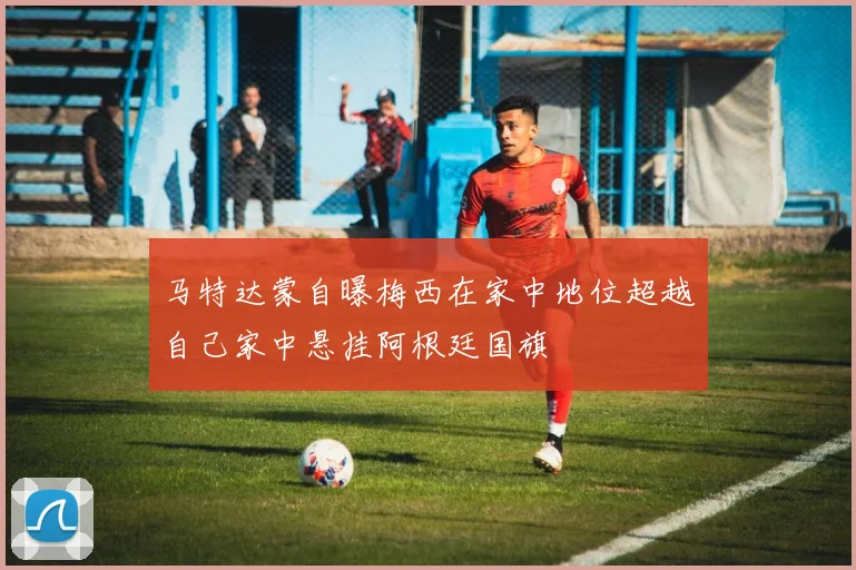 马特达蒙自曝梅西在家中地位超越自己家中悬挂阿根廷国旗