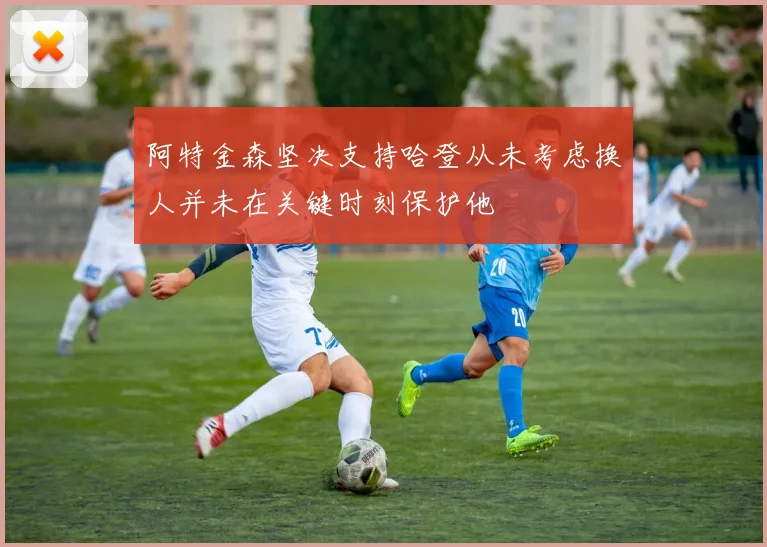 阿特金森坚决支持哈登从未考虑换人并未在关键时刻保护他