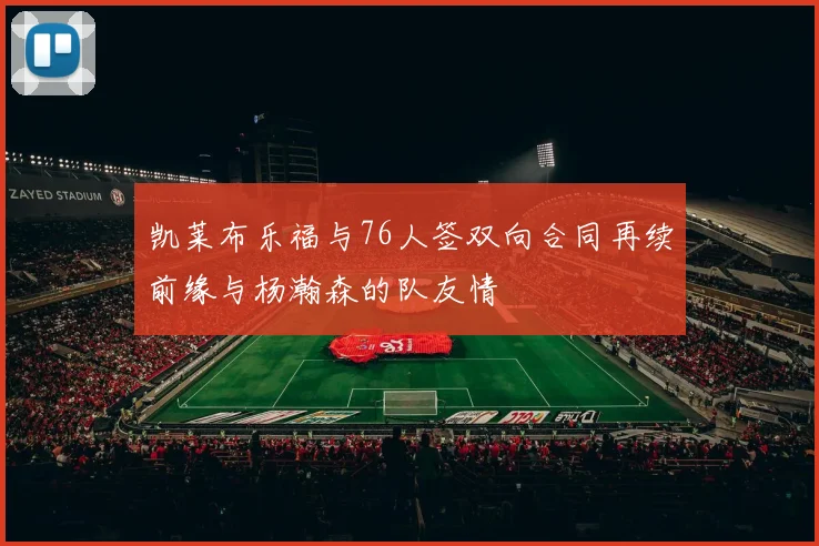 凯莱布乐福与76人签双向合同再续前缘与杨瀚森的队友情