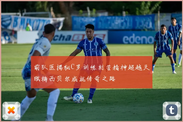 前队医揭秘C罗训练刻苦精神超越天赋梅西贝尔成就传奇之路