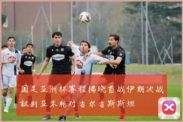 国足亚洲杯赛程揭晓首战伊朗次战叙利亚末轮对吉尔吉斯斯坦