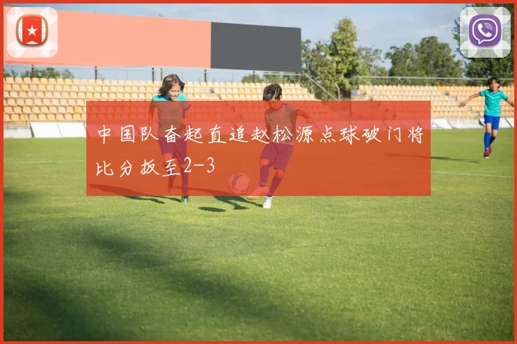 中国队奋起直追赵松源点球破门将比分扳至2-3