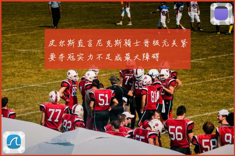 皮尔斯直言尼克斯骑士晋级无关紧要夺冠实力不足成最大障碍