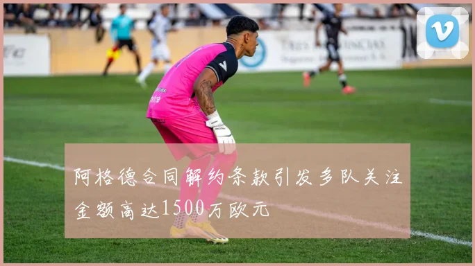 阿格德合同解约条款引发多队关注金额高达1500万欧元