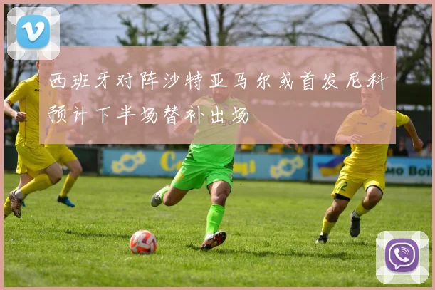 西班牙对阵沙特亚马尔或首发尼科预计下半场替补出场