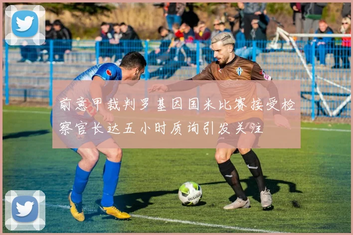 前意甲裁判罗基因国米比赛接受检察官长达五小时质询引发关注