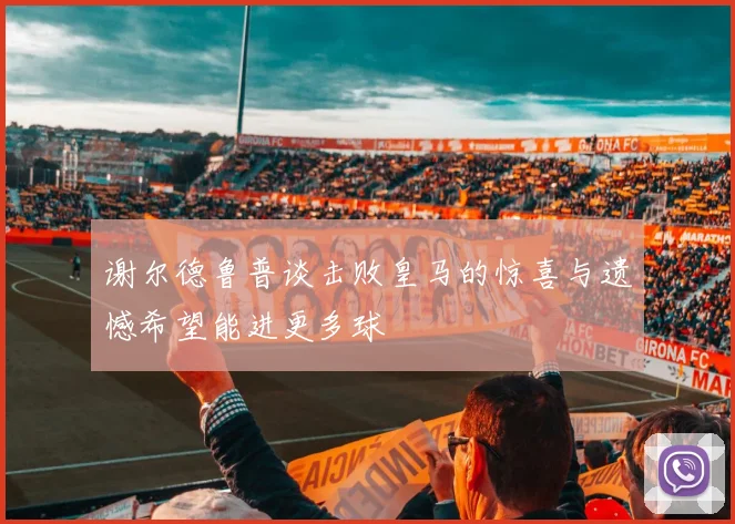 谢尔德鲁普谈击败皇马的惊喜与遗憾希望能进更多球