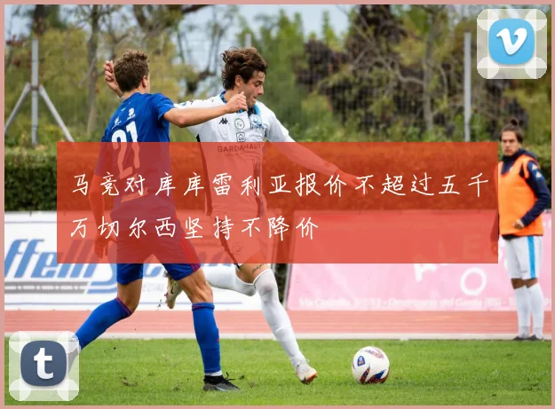 马竞对库库雷利亚报价不超过五千万切尔西坚持不降价
