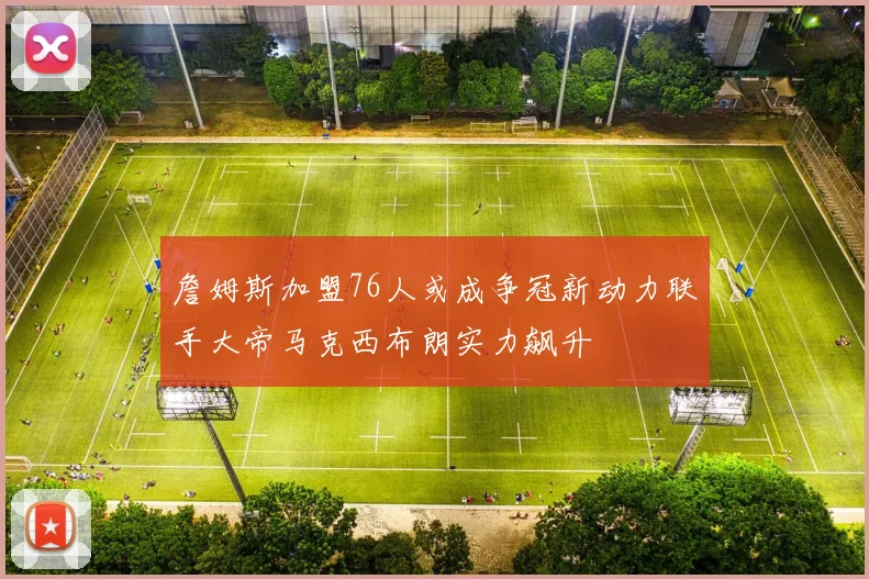 詹姆斯加盟76人或成争冠新动力联手大帝马克西布朗实力飙升