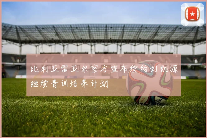 比利亚雷亚尔官方宣布续约刘凯源继续青训培养计划