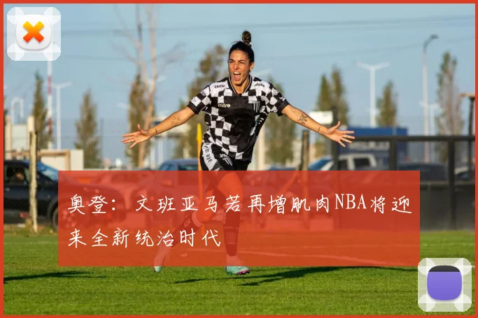 奥登：文班亚马若再增肌肉NBA将迎来全新统治时代