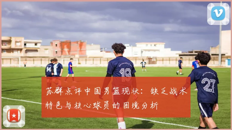苏群点评中国男篮现状：缺乏战术特色与核心球员的困境分析