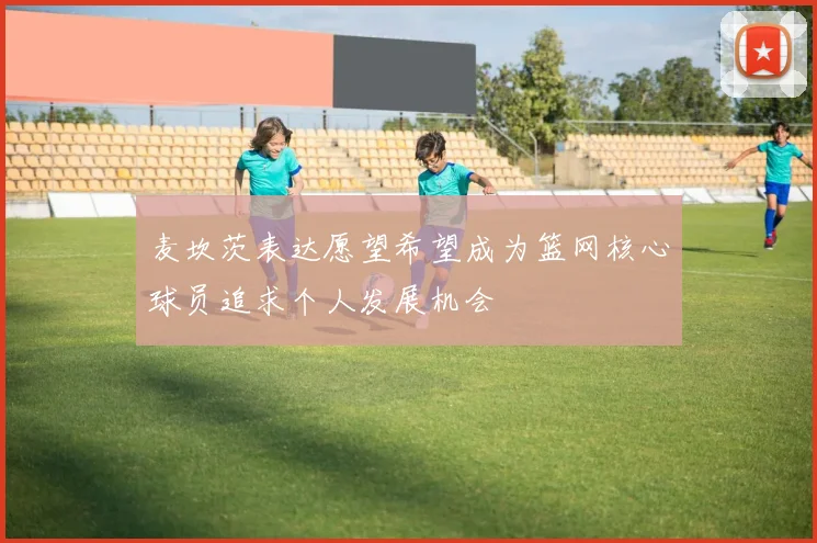 麦坎茨表达愿望希望成为篮网核心球员追求个人发展机会