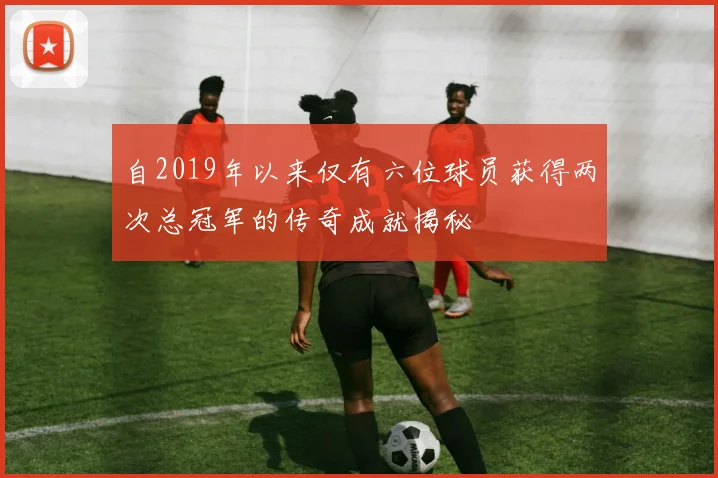 自2019年以来仅有六位球员获得两次总冠军的传奇成就揭秘