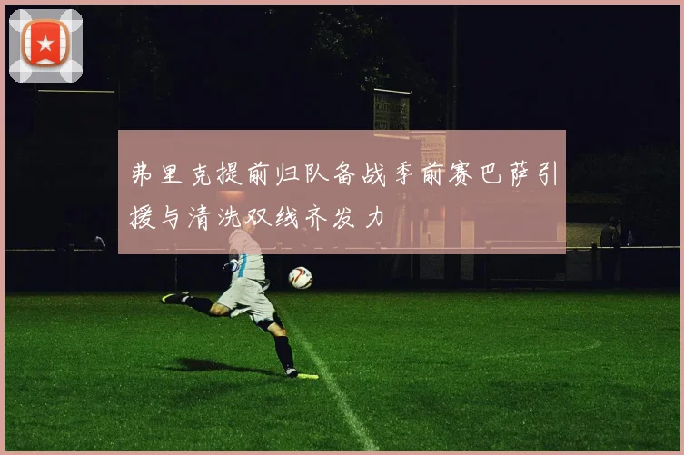弗里克提前归队备战季前赛巴萨引援与清洗双线齐发力